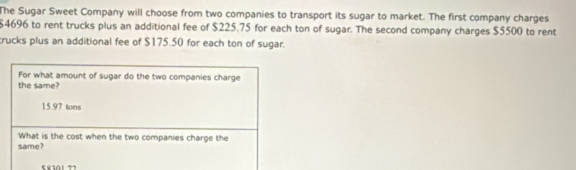 The Sugar Sweet Company will choose from two companies to transport its sugar to market. The first company charges
$4696 to rent trucks plus an additional fee of $225.75 for each ton of sugar. The second company charges $5500 to rent 
trucks plus an additional fee of $175.50 for each ton of sugar.
S8301 77