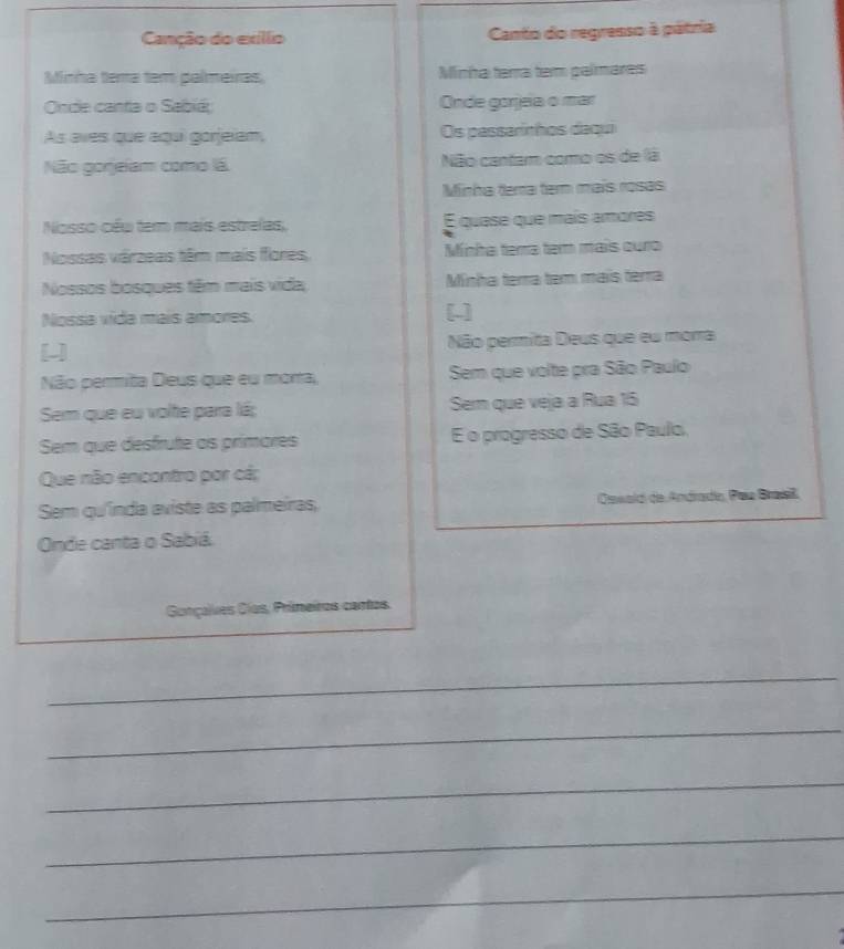 Canção do exíllo Canto do regrenso à pátria 
Minha tema tem palmeiras Minha terra tem palímares 
Onde canta o Sabiá; Onde gorjea o mar 
As aves que aqui gorjelam, Os passarinhos daqui 
Não gorjeiam como lá Não cantarm como os de lá 
Minha tera temn maís rosas 
Nosso céu tem mais estrelas, E quese que maís amores 
Nossas várzeas têm mais flores, Minha tema tem mais ouro 
Nossos bosques têm mais vida; Minha terra tem mais terra 
Nossa vida mais amores. 
[] 
[-] Não permita Deus que eu morra 
Não permita Deus que eu morra, Sem que volte pra São Paulo 
Sem que eu volte para lá; Sem que veja a Rua 15 
Sem que desfrute as primares E o progresso de São Paulo, 
Que não encontro por cá; 
Sem qu'índa aviste as palmeiras, Oswald de Andradío, Paa Brasiß 
Onde canta o Sabiá 
Gonçalves Cías, Primeiros cantos. 
_ 
_ 
_ 
_ 
_