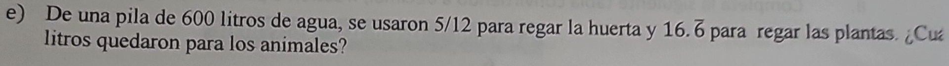 De una pila de 600 litros de agua, se usaron 5/12 para regar la huerta y 16.6 para regar las plantas. ¿Cu 
litros quedaron para los animales?