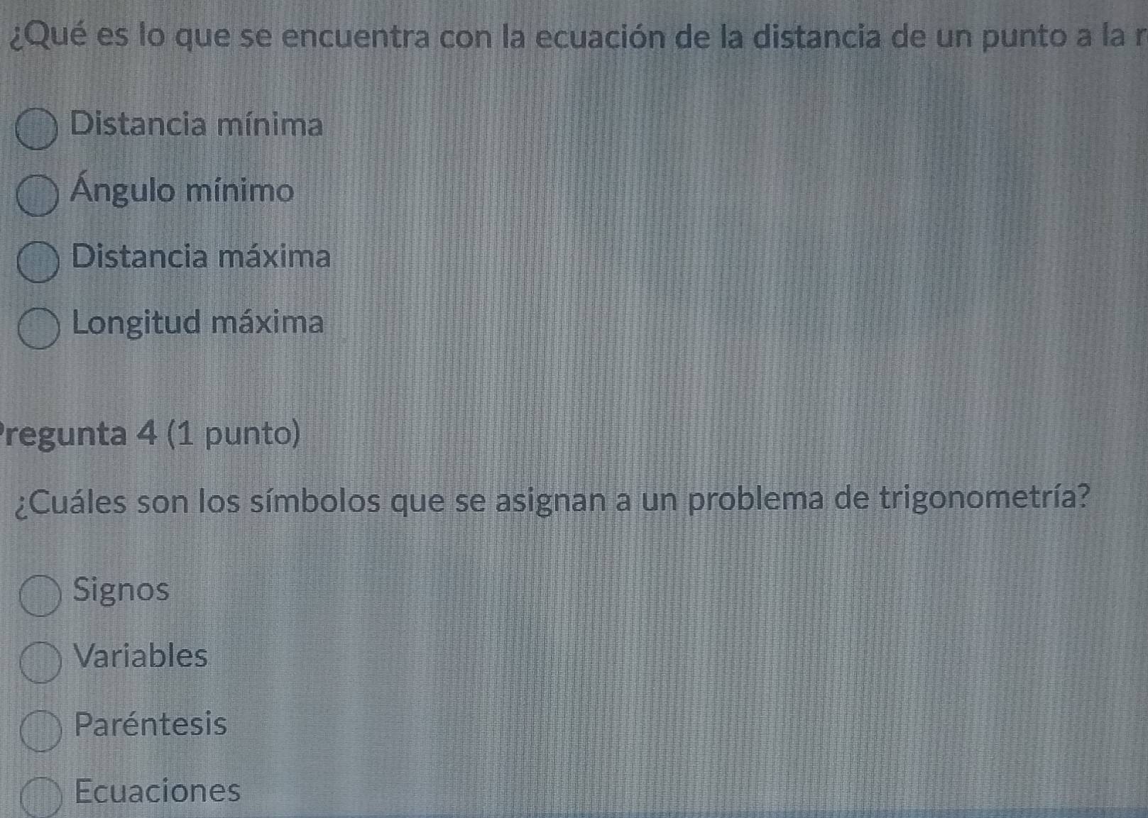 ¿Qué es lo que se encuentra con la ecuación de la distancia de un punto a la n
Distancia mínima
Ángulo mínimo
Distancia máxima
Longitud máxima
regunta 4 (1 punto)
¿Cuáles son los símbolos que se asignan a un problema de trigonometría?
Signos
Variables
Paréntesis
Ecuaciones