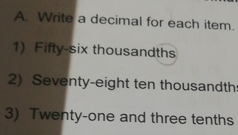 Write a decimal for each item. 
1) Fifty-six thousandths 
2) Seventy-eight ten thousandth 
3) Twenty-one and three tenths