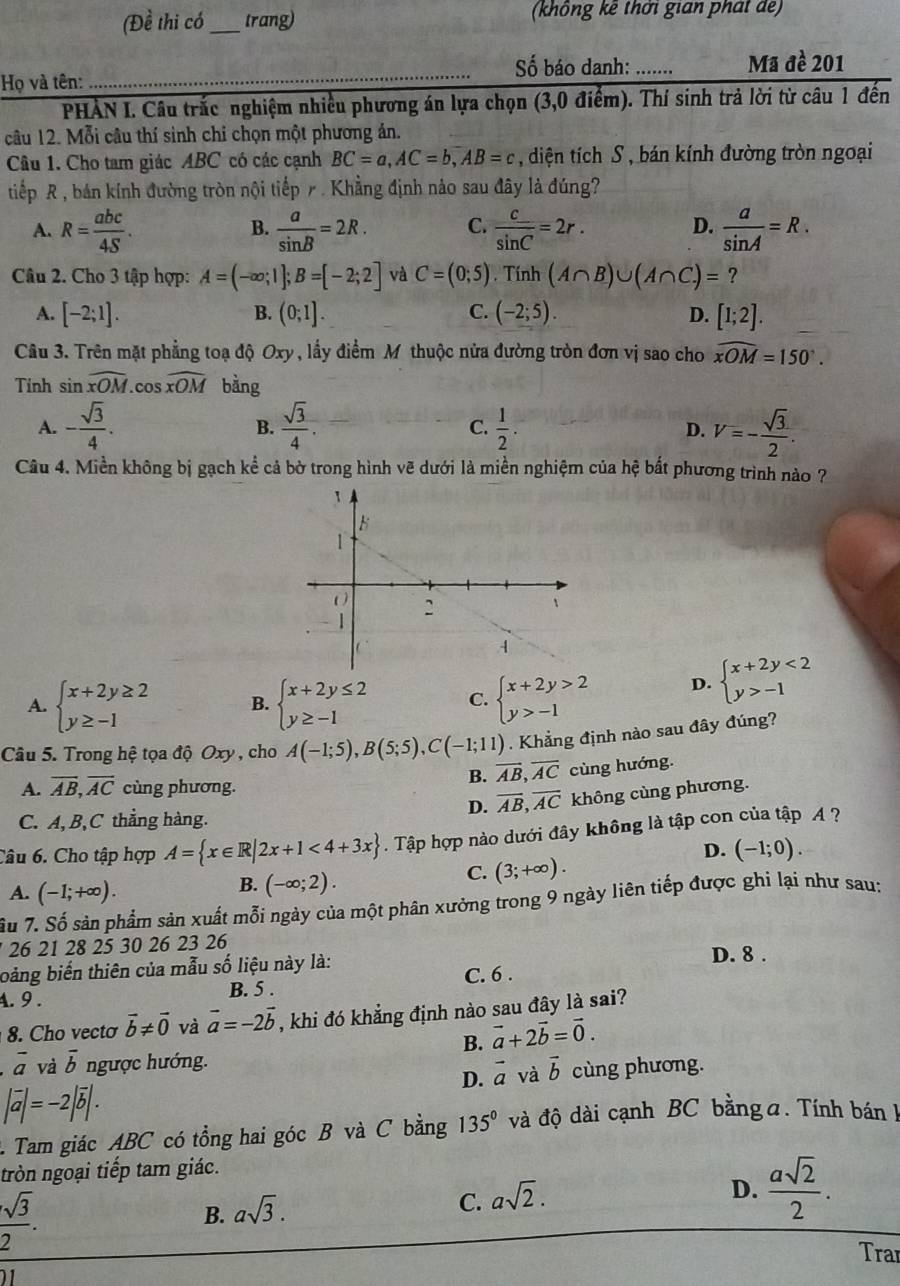 (Đề thi có_ trang) (không kê thời gian phát de)
Số báo danh: .......
Họ và tên: _Mã đề 201
PHẢN I. Câu trắc nghiệm nhiều phương án lựa chọn (3,0 điểm). Thí sinh trả lời từ câu 1 đến
câu 12. Mỗi câu thí sinh chỉ chọn một phương ản.
Câu 1. Cho tam giác ABC có các cạnh BC=a,AC=b,AB=c , diện tích S , bán kính đường tròn ngoại
tiếp R , bán kính đường tròn nội tiếp 7 . Khẳng định nào sau đây là đúng?
A. R= abc/4S .  a/sin B =2R. C.  c/sin C =2r. D.  a/sin A =R.
B.
Câu 2. Cho 3 tập hợp: A=(-∈fty ;1];B=[-2;2] và C=(0;5). Tính (A∩ B)∪ (A∩ C)= ?
B.
C.
A. [-2;1]. (0;1]. (-2;5). D. [1;2].
Câu 3. Trên mặt phẳng toạ độ Oxy, lấy điểm M thuộc nửa đường tròn đơn vị sao cho widehat xOM=150°.
Tinh sin widehat XOM. cos widehat xOM bàng
A. - sqrt(3)/4 .  sqrt(3)/4 .  1/2 . D. V=- sqrt(3)/2 .
B.
C.
Câu 4. Miền không bị gạch kể cả bờ trong hình vẽ dưới là miền nghiệm của hệ bất phương trình nào ?
A. beginarrayl x+2y≥ 2 y≥ -1endarray. B. beginarrayl x+2y≤ 2 y≥ -1endarray. C. beginarrayl x+2y>2 y>-1endarray. D. beginarrayl x+2y<2 y>-1endarray.
Câu 5. Trong hệ tọa độ Oxy , cho A(-1;5),B(5;5),C(-1;11). Khẳng định nào sau đây đúng?
A. overline AB,overline AC cùng phương.
B. overline AB,overline AC cùng hướng.
D. overline AB,overline AC không cùng phương.
C. A, B,C thẳng hàng.
Câu 6. Cho tập hợp A= x∈ R|2x+1<4+3x. Tập hợp nào dưới đây không là tập con của tập A ?
D. (-1;0).
A. (-1;+∈fty ).
B. (-∈fty ;2).
C. (3;+∈fty ).
Su 7. Số sản phẩm sản xuất mỗi ngày của một phân xưởng trong 9 ngày liên tiếp được ghi lại như sau:
26 21 28 25 30 26 23 26 D. 8 .
bàng biến thiên của mẫu số liệu này là:
4. 9 . B. 5 . C. 6 .
8. Cho vecto vector b!= vector 0 và vector a=-2vector b , khi đó khẳng định nào sau đây là sai?
B. vector a+2vector b=vector 0.
vector a và overline b ngược hướng.
D. vector a và vector b
|vector a|=-2|vector b|. cùng phương.
1 Tam giác ABC có tổng hai góc B và C bằng 135° và độ dài cạnh BC bằng a. Tính bán 1
tròn ngoại tiếp tam giác.
 sqrt(3)/2 .
B. asqrt(3).
C. asqrt(2).
D.  asqrt(2)/2 .
Tra
1