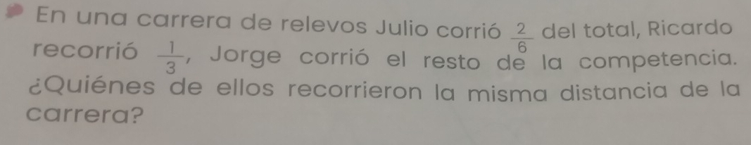 En una carrera de relevos Julio corrió  2/6  del total, Ricardo 
recorrió  1/3  , Jorge corrió el resto de la competencia. 
¿Quiénes de ellos recorrieron la misma distancia de la 
carrera?