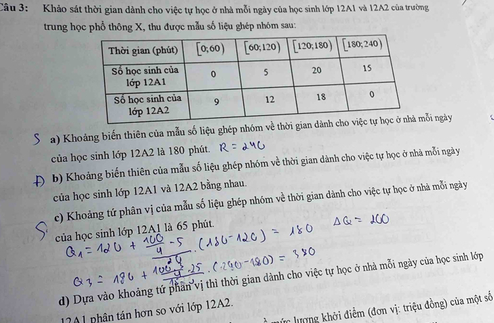 Khảo sát thời gian dành cho việc tự học ở nhà mỗi ngày của học sinh lớp 12A1 và 12A2 của trường
trung học phổ thông X, thu được mẫu số liệu ghép nhóm sau:
a) Khoảng biến thiên của mẫu số liệu ghép nhóm về thời gianỗi ngày (
của học sinh lớp 12A2 là 180 phút.
b) Khoảng biến thiên của mẫu số liệu ghép nhóm về thời gian dành cho việc tự học ở nhà mỗi ngày
của học sinh lớp 12A1 và 12A2 bằng nhau.
c) Khoảng tứ phân vị của mẫu số liệu ghép nhóm về thời gian dành cho việc tự học ở nhà mỗi ngày
của học sinh lớp 12A1 là 65 phút.
d) Dựa vào khoảng tứ phần vị thì thời gian dành cho việc tự học ở nhà mỗi ngày của học sinh lớp
lực lượng khởi điểm (đơn vị: triệu đồng) của một số
17A1 phân tán hơn so với lớp 12A2.