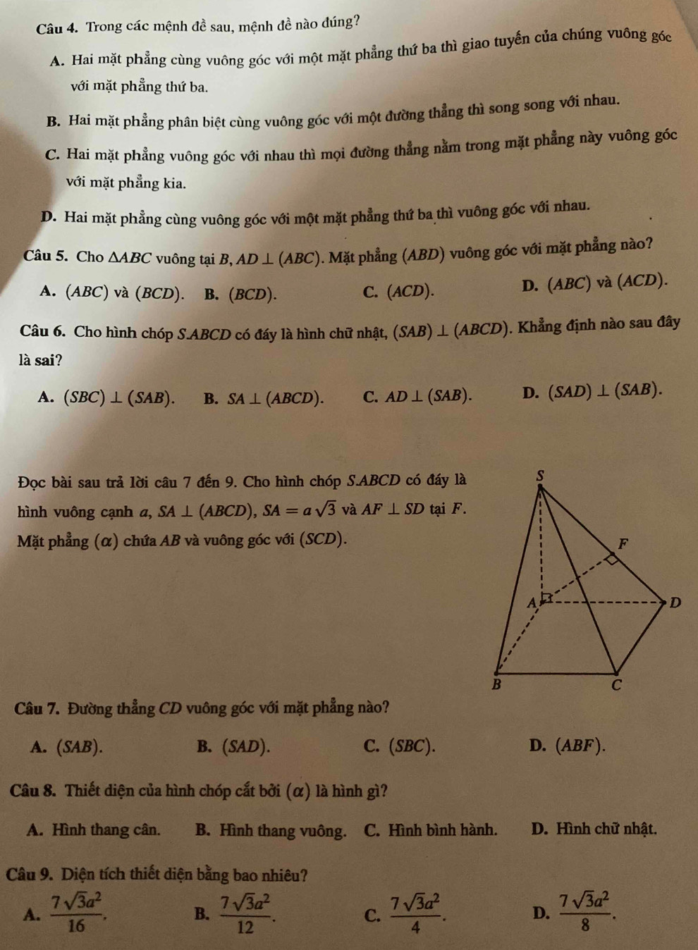 Trong các mệnh đề sau, mệnh đề nào đúng?
A. Hai mặt phẳng cùng vuông góc với một mặt phẳng thứ ba thì giao tuyến của chúng vuông góc
với mặt phẳng thứ ba.
B. Hai mặt phẳng phân biệt cùng vuông góc với một đường thẳng thì song song với nhau.
C. Hai mặt phẳng vuông góc với nhau thì mọi đường thẳng nằm trong mặt phẳng này vuông góc
với mặt phẳng kia.
D. Hai mặt phẳng cùng vuông góc với một mặt phẳng thứ ba thì vuông góc với nhau.
Câu 5. Cho △ ABC vuông tại B ,AD⊥ (ABC ). Mặt phẳng (ABD) vuông góc với mặt phẳng nào?
A. (ABC) và (BCD). B. (BCD). C. ( ACI D). D. (ABC) và (ACD).
Câu 6. Cho hình chóp S.ABCD có đáy là hình chữ nhật, (SAB)⊥ (ABCD). Khẳng định nào sau đây
là sai?
A. (SBC)⊥ (SAB). B. SA⊥ (ABCD). C. AD⊥ (SAB). D. (SAD)⊥ (SAB).
Đọc bài sau trả lời câu 7 đến 9. Cho hình chóp S.ABCD có đáy là
hình vuông cạnh a, SA⊥ (ABCD),SA=asqrt(3) và AF⊥ SD tại F.
Mặt phẳng (α) chứa AB và vuông góc với (SCD).
Câu 7. Đường thẳng CD vuông góc với mặt phẳng nào?
A. (SAB). B. (SAD). C. ( SBC D. (ABF).
Câu 8. Thiết diện của hình chóp cắt bởi (α) là hình gì?
A. Hình thang cân. B. Hình thang vuông. C. Hình bình hành. D. Hình chữ nhật.
Câu 9. Diện tích thiết diện bằng bao nhiêu?
A.  7sqrt(3)a^2/16 .  7sqrt(3)a^2/12 .  7sqrt(3)a^2/4 . D.  7sqrt(3)a^2/8 .
B.
C.