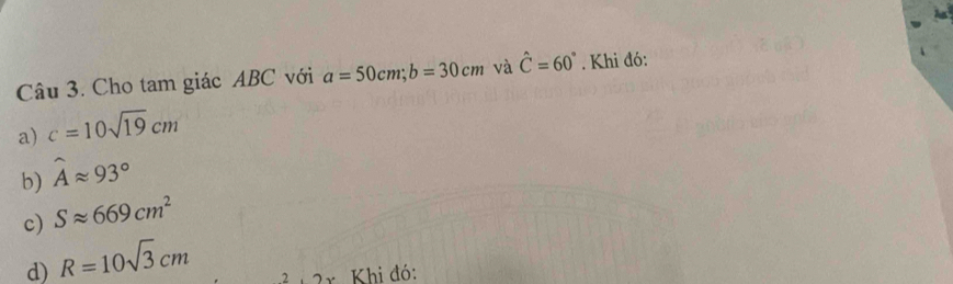 Cho tam giác ABC với a=50cm; b=30cm và hat C=60°. Khi đó:
a) c=10sqrt(19)cm
b) widehat Aapprox 93°
c) Sapprox 669cm^2
d) R=10sqrt(3)cm
2x Khi đó: