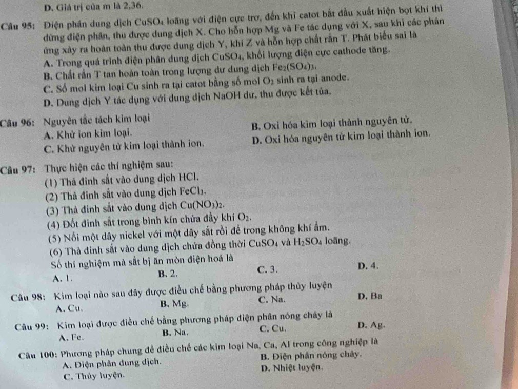 D. Giá trị của m là 2,36.
Câu 95: Điện phần dung dịch CuSO₄ loãng với điện cực trơ, đến khi catot bắt đầu xuất hiện bọt khí thì
đừng điện phân, thu được dung dịch X. Cho hỗn hợp Mg và Fe tác dụng với X, sau khi các phân
ứng xây ra hoàn toàn thu được dung dịch Y, khí Z và hỗn hợp chất rắn T. Phát biểu sai là
A. Trong quá trình điện phân dung dịch CuSO₄, khối lượng điện cực cathode tăng.
B. Chất rần T tan hoàn toàn trong lượng dư dung dịch Fe_2(SO_4)_3.
C. Số mol kim loại Cu sinh ra tại catot bằng số mol O_2 sinh ra tại anode.
D. Dung dịch Y tác dụng với dung dịch NaOH dư, thu được kết tủa.
Câu 96: Nguyên tắc tách kim loại
A. Khứ ion kim loại. B. Oxi hóa kim loại thành nguyên tử.
C. Khử nguyên tử kim loại thành ion. D. Oxi hóa nguyên tử kim loại thành ion.
Câu 97: Thực hiện các thí nghiệm sau:
(1) Thả đinh sắt vào dung dịch HCl.
(2) Thả đỉnh sắt vào dung dịch FeCl₃.
(3) Thả đinh sắt vào dung dịch Cu( NO_3 2.
(4) Đốt đinh sắt trong bình kín chứa đầy khí O_2.
(5) Nối một dây nickel với một dây sắt rồi để trong không khí ẩm.
(6) Thà đinh sắt vào dung dịch chứa đồng thời CuSO_4 và H_2SO_4 loãng.
Số thí nghiệm mà sắt bị ăn mòn điện hoá là D. 4.
A. 1. B. 2. C. 3.
Câu 98: Kim loại nào sau đây được điều chế bằng phương pháp thủy luyện D. Ba
A. Cu. B. Mg. C. Na.
Câu 99: Kim loại được điều chế bằng phương pháp điện phân nóng chảy là D. Ag.
A. Fe. B. Na. C, Cu.
Câu 100: Phương pháp chung đề điều chế các kim loại Na, Ca, Al trong công nghiệp là
A. Điện phân dung dịch. B. Điện phân nóng chây.
C. Thủy luyện. D. Nhiệt luyện.