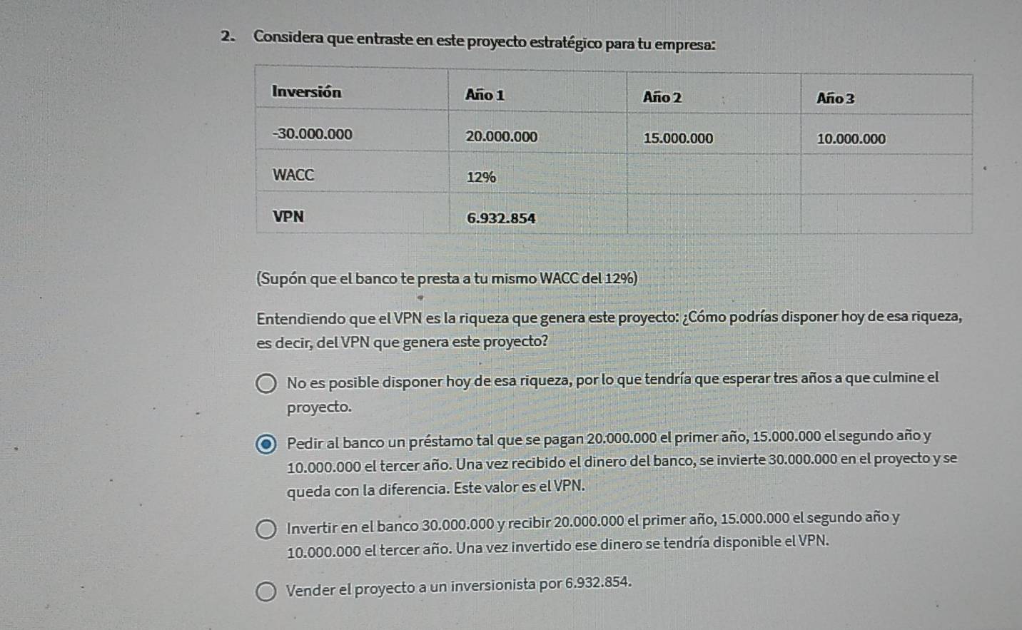 Considera que entraste en este proyecto estratégico para tu empresa:
(Supón que el banco te presta a tu mismo WACC del 12%)
Entendiendo que el VPN es la riqueza que genera este proyecto: ¿Cómo podrías disponer hoy de esa riqueza,
es decir, del VPN que genera este proyecto?
No es posible disponer hoy de esa riqueza, por lo que tendría que esperar tres años a que culmine el
proyecto.
● Pedir al banco un préstamo tal que se pagan 20.000.000 el primer año, 15.000.000 el segundo año y
10.000.000 el tercer año. Una vez recibido el dinero del banco, se invierte 30.000.000 en el proyecto y se
queda con la diferencia. Este valor es el VPN.
Invertir en el banco 30.000.000 y recibir 20.000.000 el primer año, 15.000.000 el segundo año y
10.000.000 el tercer año. Una vez invertido ese dinero se tendría disponible el VPN.
Vender el proyecto a un inversionista por 6.932.854.