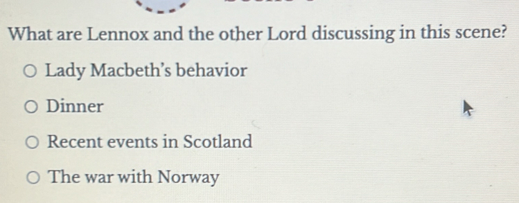 What are Lennox and the other Lord discussing in this scene?
Lady Macbeth’s behavior
Dinner
Recent events in Scotland
The war with Norway