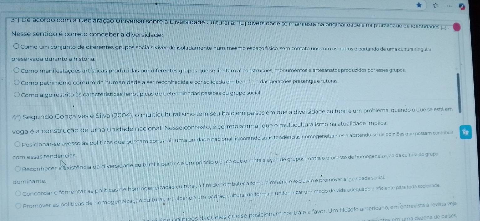 5°) De acordo com a Deciaração Universal sobre a Diversidade Cultural a: ''(...] diversidade se manifesta na originalidade e na piuralidade de identidades (...] 
Nesse sentido é correto conceber a diversidade:
Como um conjunto de diferentes grupos sociais vivendo isoladamente num mesmo espaço físico, sem contato uns com os outros e portando de uma cultura singular
preservada durante a história.
Como manifestações artísticas produzidas por diferentes grupos que se limitam a: construções, monumentos e artesanatos produzidos por esses grupos.
Como patrimônio comum da humanidade a ser reconhecida e consolidada em benefício das gerações presentes e futuras.
Como algo restrito às características fenotípicas de determinadas pessoas ou grupo social.
4^a) Segundo Gonçalves e Silva (2004), o multiculturalismo tem seu bojo em países em que a diversidade cultural é um problema, quando o que se está em
voga é a construção de uma unidade nacional. Nesse contexto, é correto afirmar que o multiculturalismo na atualidade implica:
Posicionar-se avesso às políticas que buscam construir uma unidade nacional, ignorando suas tendências homogeneizantes e abstendo-se de opiniões que possam contribuir
com essas tendências.
Reconhecer a existência da diversidade cultural a partir de um princípio ético que orienta a ação de grupos contra o processo de homogeneização da cultura do grupo
dominante.
Concordar e fomentar as políticas de homogeneização cultural, a fim de combater a fome, a miséria e exclusão e promover a igualdade social.
Promover as políticas de homogeneização cultural, inculcando um padrão cultural de forma a uniformizar um modo de vida adequado e eficiente para toda sociedade.
divido opipiões daqueles que se posicionam contra e a favor. Um filósofo americano, em entrevista à revista veja
prentes em uma dezena de países,