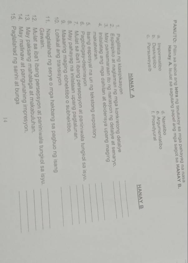 PANUTO: Pillin sa ibaba ang letra ng tinutukoy sa mga pahayag na nasa
Hanay A. Isulat sa sagutang papel ang mga sagot sa HANAY B.
a. Impormatibo d. Naratibo
c. Persuweysib f. Prosidyural e. Argumentatibo
b. Deskriptibo
HANAY B
_
HANAY A
1. Paglilista ng klasipikasyon
2. Espisipiko at naglaman ng mga konkretong detalye_
_
3. May pamamaraan ito ng narasyon ng detalye at senaryo.
_
4. Inilalatag ang mga dahilan at ebidensya upang maging_
_
makatwiran.
5. Isang espesyal na uri ng tekstong expository
6. Pagbibigay-depinisyon
_
7. Mulat sa iba't ibang persepsyon at paniniwala tungkol sa isyu.__
8. May pahayag na inilalaan upang pagtalunan.
9. Maaaring maging obhektibo o subhektibo.
10. Lohikal ang transisyon
_
11. Naglalahad ng serye o mga hakbang sa pagbuo ng isang_
Gawain.
12. Mulat sa iba't ibang persepsyon at paniniwala tungkol sa isyu.__
13. May paksang mahalaga at makabuluhan.
14. May malinaw at pangunahing impresyon.
_
15. Paglalahad ng sanhi at bunga
_