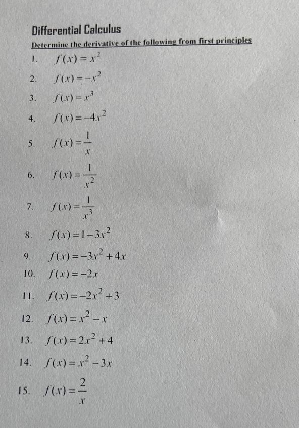 Differential Calculus 
Determine the derivative of the following from first principles 
1. f(x)=x^2
2. f(x)=-x^2
3. f(x)=x^3
4. f(x)=-4x^2
5. f(x)= l/x 
6. f(x)= 1/x^2 
7. f(x)= 1/x^3 
8. f(x)=1-3x^2
9. f(x)=-3x^2+4x
10. f(x)=-2x
11. f(x)=-2x^2+3
12. f(x)=x^2-x
13. f(x)=2x^2+4
14. f(x)=x^2-3x
15. f(x)= 2/x 