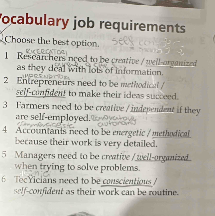 ocabulary job requirements
Choose the best option.
1 Researchers need to be creative / well-organized
as they deal with lots of information.
2 Entrepreneurs need to be methodical
self-confident to make their ideas succeed.
3 Farmers need to be creative / independent if they
are self-employed.
4 Accountants need to be energetic / methodical
because their work is very detailed.
5 Managers need to be creative / well-organized
when trying to solve problems.
6 TecYicians need to be conscientious
self-confident as their work can be routine.