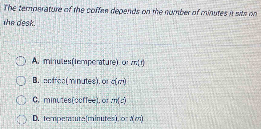 The temperature of the coffee depends on the number of minutes it sits on
the desk.
A. minutes (temperature), or m(t)
B. coffee(minutes), or c(m)
C. minutes (coffee), or m(c)
D. temperature(minutes), or t(m)