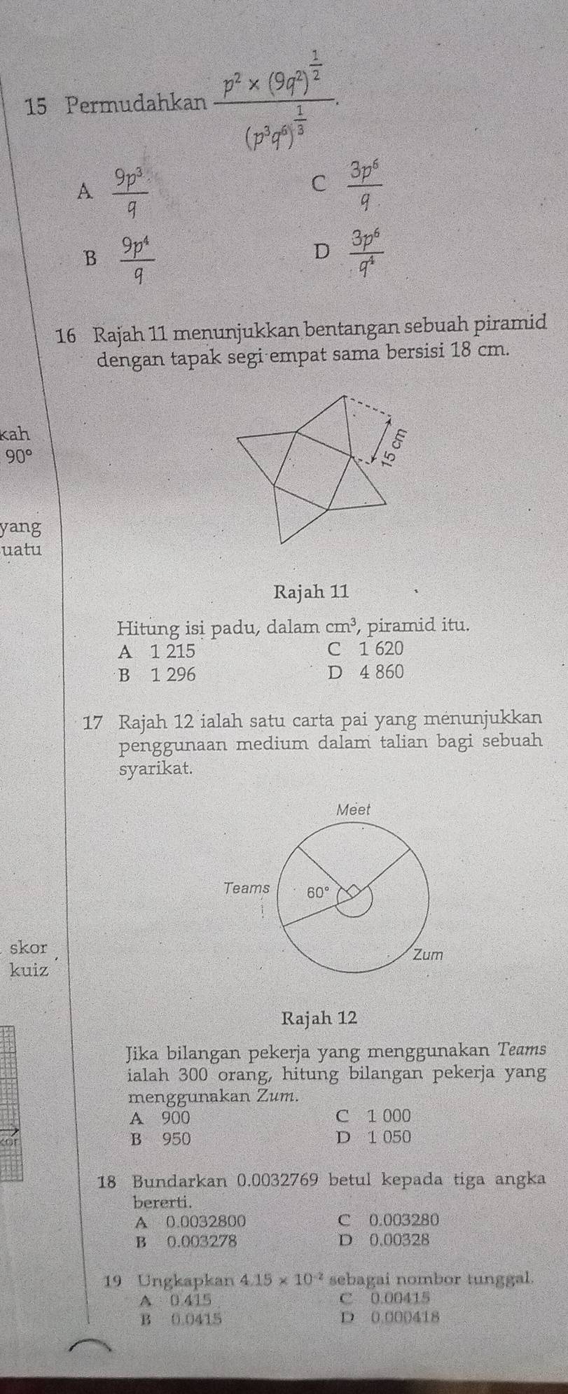 Permudahkan frac p^2* (9q^m)^ 1/2 (p^3q^n)^ 1/3 .
A  9p^3/q 
C  3p^6/q 
B  9p^4/q 
D  3p^6/q^4 
16 Rajah 11 menunjukkan bentangan sebuah piramid
dengan tapak segi empat sama bersisi 18 cm.
kah
90°
yang
uatu
Rajah 11
Hitung isi padu, dalam cm^3 , piramid itu.
A 1 215 C 1 620
B 1 296 D 4 860
17 Rajah 12 ialah satu carta pai yang ménunjukkan
penggunaan medium dalam talian bagi sebuah
syarikat.
skor
kuiz
Rajah 12
Jika bilangan pekerja yang menggunakan Teams
ialah 300 orang, hitung bilangan pekerja yang
menggunakan Zum.
A 900 C 1 000
B 950 D 1 050
18 Bundarkan 0.0032769 betul kepada tiga angka
bererti.
A 0.0032800 C 0.003280
B 0.003278 D 0.00328
19 Ungkapkan 4.15* 10^(-2) sebagai nombor tunggal.
A 0 415 C 0.00415
B 0.0415 D 0.000418