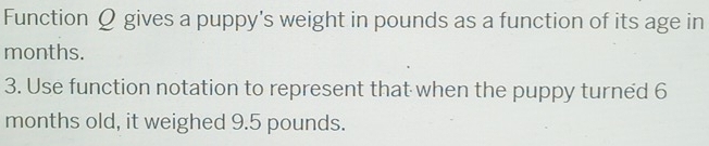 Function Q gives a puppy's weight in pounds as a function of its age in
months. 
3. Use function notation to represent that when the puppy turned 6
months old, it weighed 9.5 pounds.