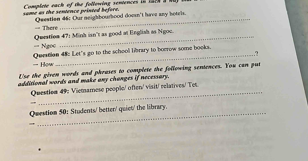 Complete each of the following sentences in such a way 
same as the sentence printed before. 
Question 46: Our neighbourhood doesn’t have any hotels. 
→ There 
Question 47: Minh isn’t as good at English as Ngoc. 
→ Ngoc 
Question 48: Let’s go to the school library to borrow some books. 
_? 
→ How 
Use the given words and phrases to complete the following sentences. You can put 
additional words and make any changes if necessary. 
_ 
Question 49: Vietnamese people/ often/ visit/ relatives/ Tet. 
Question 50: Students/ better/ quiet/ the library.