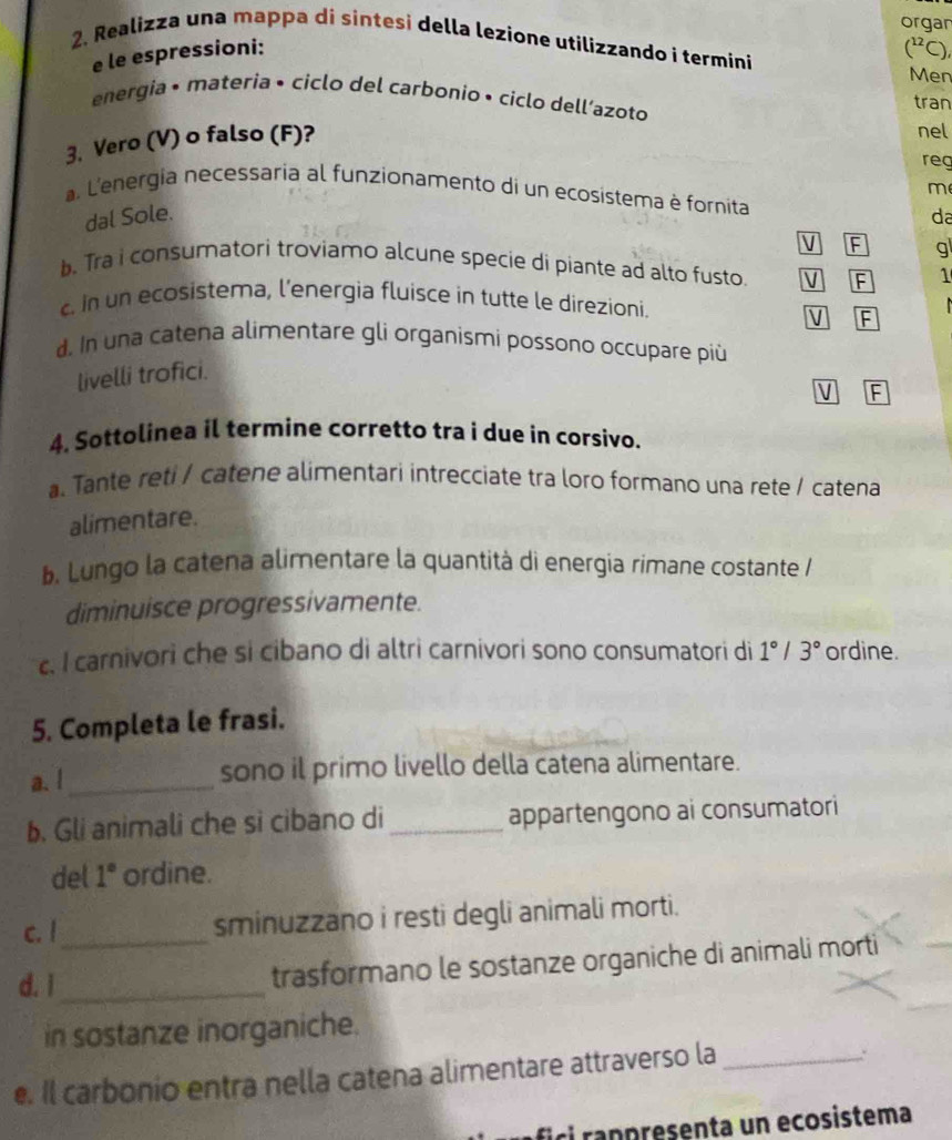 organ
2. Realizza una mappa di sintesi della lezione utilizzando i termini
e le espressioni:
(^12C) 
Men
energia • materia • ciclo del carbonio • ciclo dell’azoto
tran
3. Vero (V) o falso (F)?
nel
reg
m
a. L'energia necessaria al funzionamento di un ecosistema è fornita
dal Sole. da
V F gl
b. Tra i consumatori troviamo alcune specie di piante ad alto fusto. V F 1
. in un ecosistema, l’energia fluisce in tutte le direzioni.
V F
d. In una catena alimentare gli organismi possono occupare piú
livelli trofici.
V F
4. Sottolinea il termine corretto tra i due in corsivo.
a. Tante reti / catene alimentari intrecciate tra loro formano una rete / catena
alimentare.
b. Lungo la catena alimentare la quantità di energia rimane costante /
diminuisce progressivamente.
c. I carnivori che si cibano di altri carnivori sono consumatori di 1°/3° ordine.
5. Completa le frasi.
a. l_ sono il primo livello della catena alimentare.
b. Gli animali che si cibano di_ appartengono ai consumatori
del 1° ordine.
c. l_ sminuzzano i resti degli animali morti.
d. i_
trasformano le sostanze organiche di animali morti
in sostanze inorganiche.
e. Il carbonio entra nella catena alimentare attraverso la_
ici rappresenta un ecosistema