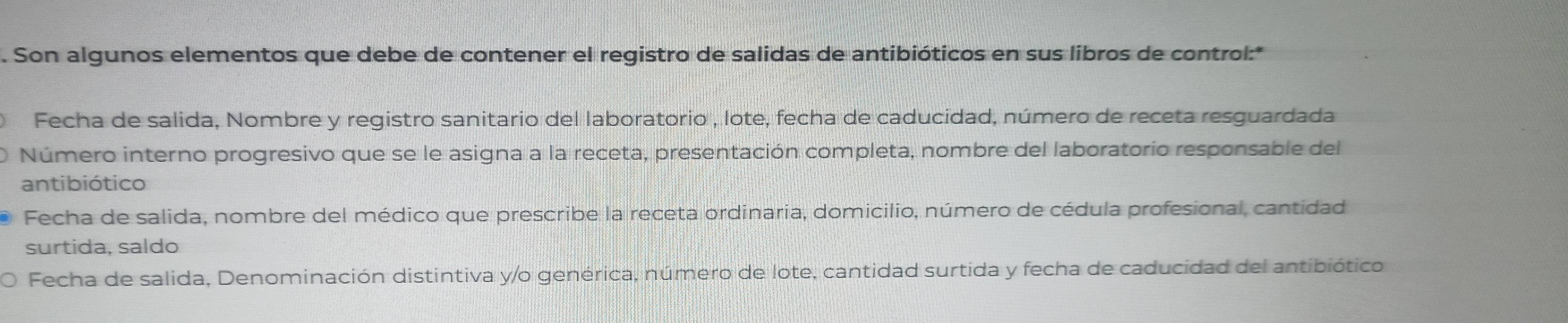 Son algunos elementos que debe de contener el registro de salidas de antibióticos en sus libros de control:* 
Fecha de salida, Nombre y registro sanitario del laboratorio , lote, fecha de caducidad, número de receta resguardada 
Número interno progresivo que se le asigna a la receta, presentación completa, nombre del laboratorio responsable del 
antibiótico 
Fecha de salida, nombre del médico que prescribe la receta ordinaria, domicilio, número de cédula profesional, cantidad 
surtida, saldo 
) Fecha de salida, Denominación distintiva y/o genérica, número de lote, cantidad surtida y fecha de caducidad del antibiótico