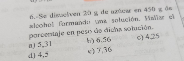 6.-Se disuelven 20 g de azúcar en 450 g de
alcohol formando una solución. Hallar el
porcentaje en peso de dicha solución.
a) 5,31 b) 6,56 c) 4,25
d) 4,5 e) 7,36