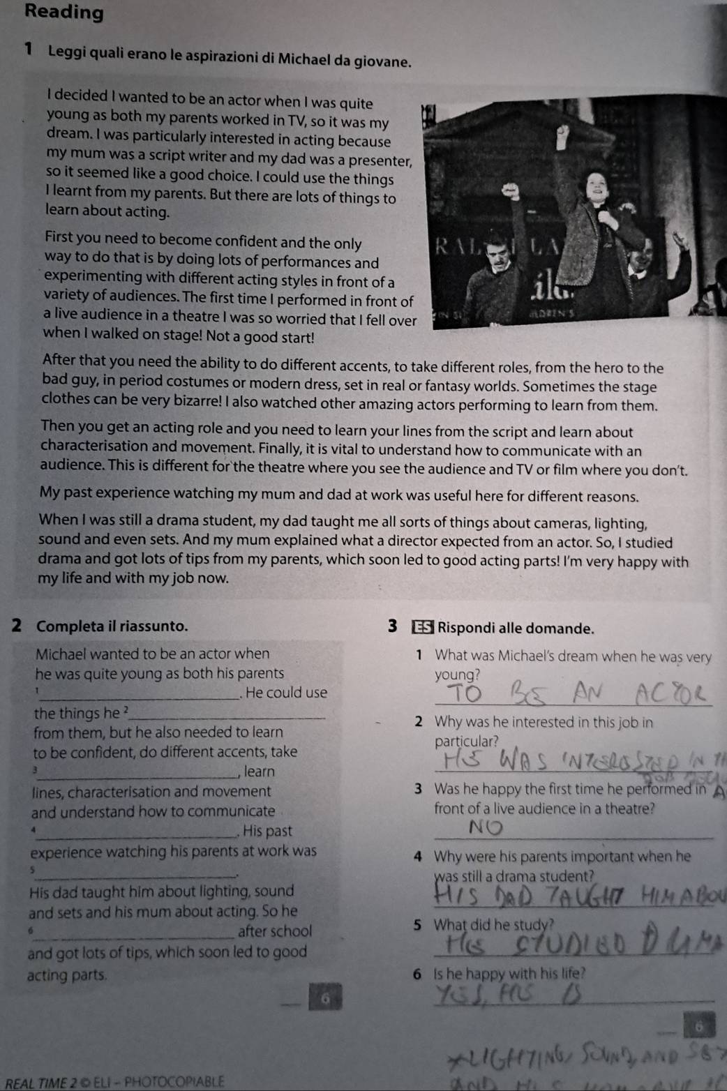 Reading
1 Leggi quali erano le aspirazioni di Michael da giovane.
I decided I wanted to be an actor when I was quite
young as both my parents worked in TV, so it was my
dream. I was particularly interested in acting because
my mum was a script writer and my dad was a presente
so it seemed like a good choice. I could use the things
I learnt from my parents. But there are lots of things to
learn about acting.
First you need to become confident and the only
way to do that is by doing lots of performances and
experimenting with different acting styles in front of a
variety of audiences. The first time I performed in front o
a live audience in a theatre I was so worried that I fell ov
when I walked on stage! Not a good start!
After that you need the ability to do different accents, to take different roles, from the hero to the
bad guy, in period costumes or modern dress, set in real or fantasy worlds. Sometimes the stage
clothes can be very bizarre! I also watched other amazing actors performing to learn from them.
Then you get an acting role and you need to learn your lines from the script and learn about
characterisation and movement. Finally, it is vital to understand how to communicate with an
audience. This is different for the theatre where you see the audience and TV or film where you don't.
My past experience watching my mum and dad at work was useful here for different reasons.
When I was still a drama student, my dad taught me all sorts of things about cameras, lighting,
sound and even sets. And my mum explained what a director expected from an actor. So, I studied
drama and got lots of tips from my parents, which soon led to good acting parts! I'm very happy with
my life and with my job now.
2 Completa il riassunto. 3  Rispondi alle domande.
Michael wanted to be an actor when 1 What was Michael's dream when he was very
he was quite young as both his parents young?
_
_ He could use
the things he ?_ 2 Why was he interested in this job in
from them, but he also needed to learn
to be confident, do different accents, take particular?
a
_, learn
_
lines, characterisation and movement 3 Was he happy the first time he performed in 
and understand how to communicate front of a live audience in a theatre?
_. His past
_
experience watching his parents at work was 4 Why were his parents important when he
5
_.
was still a drama student?
_
His dad taught him about lighting, sound
and sets and his mum about acting. So he
_after school 5 What did he study?
and got lots of tips, which soon led to good_
acting parts. 6 Is he happy with his life?
6
_
6
REAL TIME 2 © ELI - PHOTOCOPIABLE