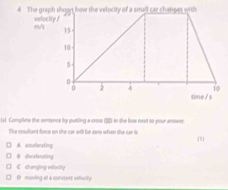 velocity /
m/s
(s) Complete the sentence by putting a cross (▲) in the box next to your answer.
The resultant force on the car will be zero when the car is
(1)
A. accelerating
8 decelerating
C changing velocity
D. moving at a constent velocity