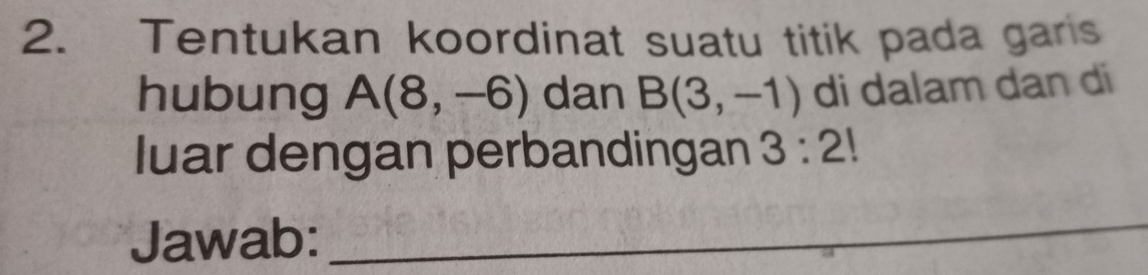 Tentukan koordinat suatu titik pada garis 
hubung A(8,-6) dan B(3,-1) di dalam dan di 
luar dengan perbandingan 3:2!
Jawab: 
_