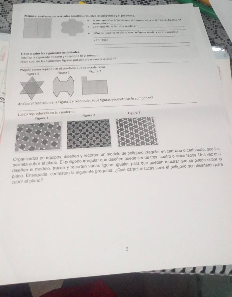 Después, analiza estos teselados sencillos, resuelve las preguntas y el problema. 
Si sumamos los ángulos que se forman en la unión de las figuras, el 
resultado es 
_ 
¿Por qué debe ser esta medida?_ 
_ 
¿Puede llenarse el plano con cualquier medida en los ángulos? 
_ 
¿Por qué? 
_ 
Lleva a cabo las siguientes actividades. 
Analiza la siguiente imagen y responde lo planteado 
_¿Con cuál de las siguientes figuras puedes crear una teselación? 
Propón cómo reproducir el teselado que se puede crear. 
_ 
Analiza el teselado de la Figura 1 y responde: ¿quricas lo componen? 
Luego reprodúcelo en tu cuaderno. 
Figura 1 Figura 2 
Organizados en equipos, diseñen y recorten un modelo de polígono irregular en cartulina o cartoncillo, que les 
permita cubrir el plano. El poligono irregular que diseñen puede ser de tres, cuatro o cinco lados. Una vez que 
diseñen el modelo, tracen y recorten varías figuras iguales para que puedan mostrar que se puede cubrir el 
plano. Enseguida contesten la siguiente pregunta: ¿Qué características tiene el polígono que diseñaron para 
cubrir el plano? 
2