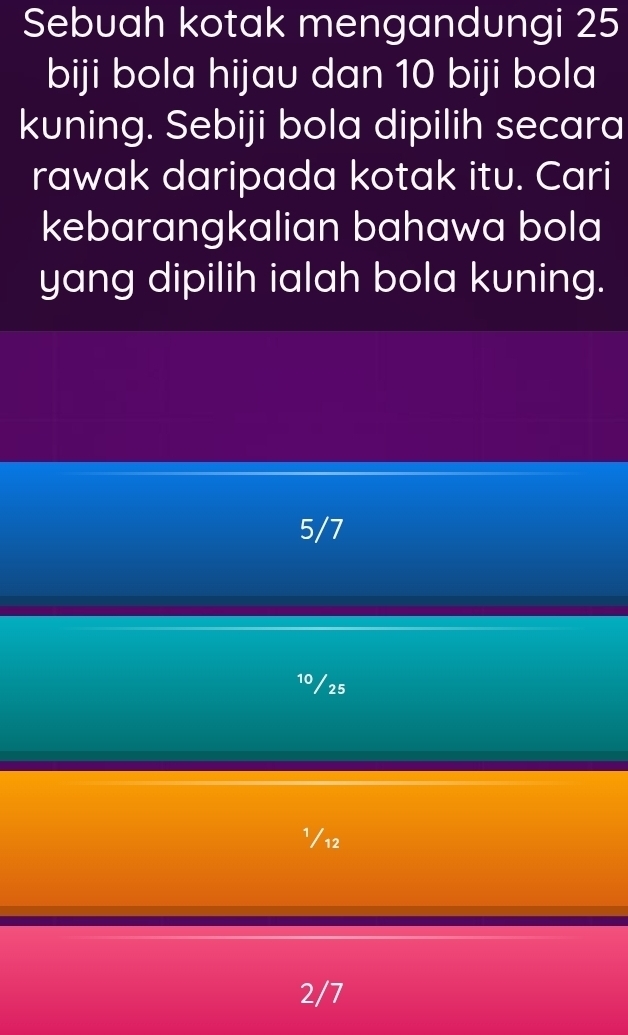 Sebuah kotak mengandungi 25
biji bola hijau dan 10 biji bola
kuning. Sebiji bola dipilih secara
rawak daripada kotak itu. Cari
kebarangkalian bahawa bola
yang dipilih ialah bola kuning.
5/7
10/25
¹/12
2/7