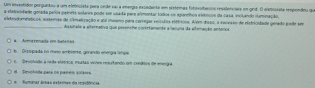 Um investidor perguntou a um eletricista para onde vai a energia excedente em sistemas fotovoltsicos residenciais on grid. O efetriciste respondeu que
a eletricidade gerada pelos paineis solares pode ser usada pera alimentar todos os aparelhos elétricos da casa, incluindo iuminação,
eletrodomésticos, sistemas de climatização e até mesmo para carregar veículos elétricos. Além disso, o excesso de eletricidade gerado pode ser
_Assinale a alternativa que preenche corretamente a lacuna da afirmação anterior.
a. Armazenada em baterias.
b. Dissipada no meio ambiente, gerando energía límpa
c. Devolvido à rede elétrica, muitas vezes resultando em créditos de energia.
d. Devolvida para os paínéis solares
e flyminar áreas externes da residência.