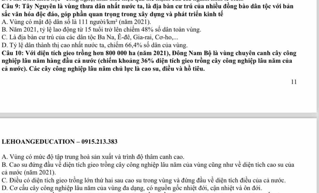 Tây Nguyên là vùng thưa dân nhất nước ta, là địa bàn cư trú của nhiều đồng bào dân tộc với bản
sắc văn hóa độc đáo, góp phần quan trọng trong xây dựng và phát triển kinh tế
A. Vùng có mật độ dân số là 111 người/ km^2 (năm 2021).
B. Năm 2021, tỷ lệ lao động từ 15 tuổi trở lên chiếm 48% số dân toàn vùng.
C. Là địa bản cư trú của các dân tộc Ba Na, Ê-đê, Gia-rai, Cơ-ho,...
D. Tỷ lệ dân thành thị cao nhất nước ta, chiếm 66, 4% số dân của vùng.
Câu 10: Với diện tích gieo trồng hơn 800 000 ha (năm 2021), Đông Nam Bộ là vùng chuyên canh cây công
nghiệp lâu năm hàng đầu cả nước (chiếm khoảng 36% diện tích gieo trồng cây công nghiệp lâu năm của
cả nước). Các cây công nghiệp lâu năm chủ lực là cao su, điều và hồ tiêu.
11
LEHOANGEDUCATION - 0915.213.383
A. Vùng có mức độ tập trung hoà sản xuất và trình độ thâm canh cao.
B. Cao su đứng đầu về diện tích gieo trồng cây công nghiệp lâu năm của vùng cũng như về diện tích cao su của
cả nước (năm 2021).
C. Điều có diện tích gieo trồng lớn thứ hai sau cao su trong vùng và đứng đầu về diện tích điều của cả nước.
D. Cơ cấu cây công nghiệp lâu năm của vùng đa dạng, có nguồn gốc nhiệt đới, cận nhiệt và ôn đới.