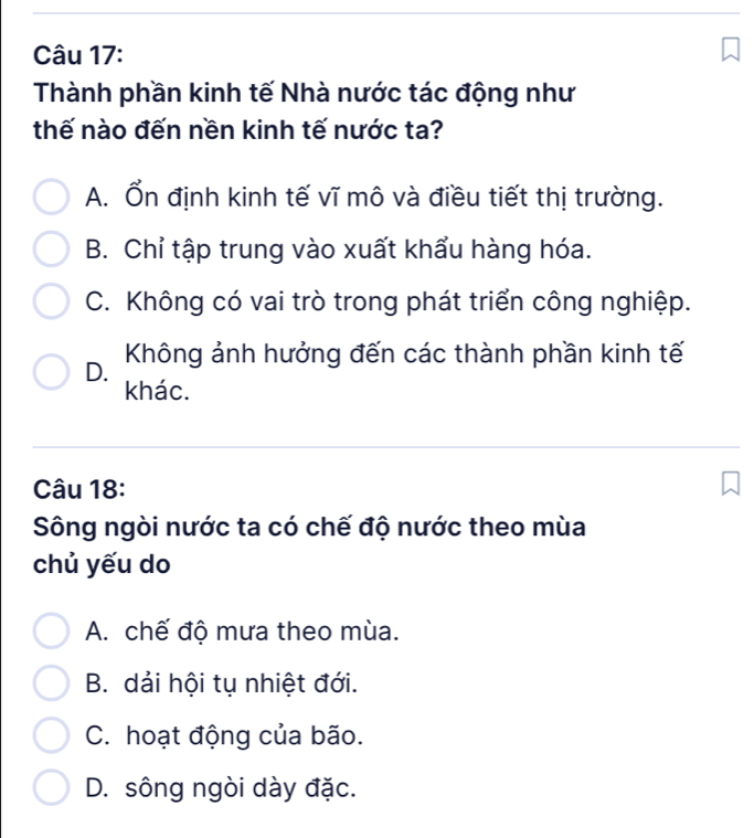 Thành phần kinh tế Nhà nước tác động như
thế nào đến nền kinh tế nước ta?
A. Ổn định kinh tế vĩ mô và điều tiết thị trường.
B. Chỉ tập trung vào xuất khẩu hàng hóa.
C. Không có vai trò trong phát triển công nghiệp.
D. Không ảnh hưởng đến các thành phần kinh tế
khác.
Câu 18:
Sông ngòi nước ta có chế độ nước theo mùa
chủ yếu do
A. chế độ mưa theo mùa.
B. dải hội tụ nhiệt đới.
C. hoạt động của bão.
D. sông ngòi dày đặc.