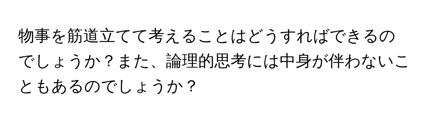 物事を筋道立てて考えることはどうすればできるのでしょうか？また、論理的思考には中身が伴わないこともあるのでしょうか？