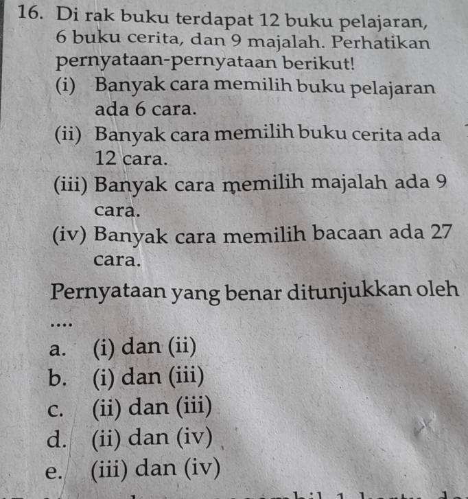 Di rak buku terdapat 12 buku pelajaran,
6 buku cerita, dan 9 majalah. Perhatikan
pernyataan-pernyataan berikut!
(i) Banyak cara memilih buku pelajaran
ada 6 cara.
(ii) Banyak cara memilih buku cerita ada
12 cara.
(iii) Banyak cara memilih majalah ada 9
cara.
(iv) Banyak cara memilih bacaan ada 27
cara.
Pernyataan yang benar ditunjukkan oleh
…
a. (i) dan (ii)
b. (i) dan (iii)
c. (ii) dan (iii)
d. (ii) dan (iv)
e. (iii) dan (iv)