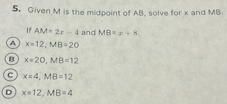 Given M is the midpoint of AB, solve for x and MB.
If AM=2x-4 and MB=x+8.
A x=12, MB=20
B x=20, MB=12
C x=4, MB=12
D x=12, MB=4