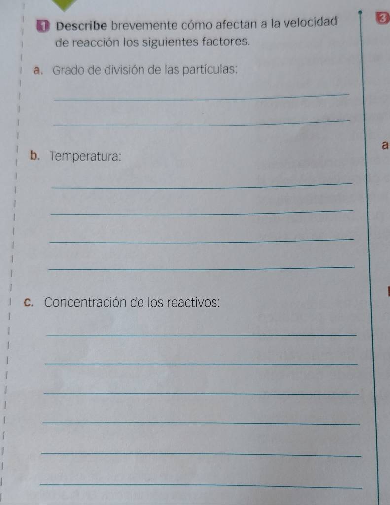 Describe brevemente cómo afectan a la velocidad 
de reacción los siguientes factores. 
a. Grado de división de las partículas: 
_ 
_ 
a 
b. Temperatura: 
_ 
_ 
_ 
_ 
c. Concentración de los reactivos: 
_ 
_ 
_ 
_ 
_ 
_