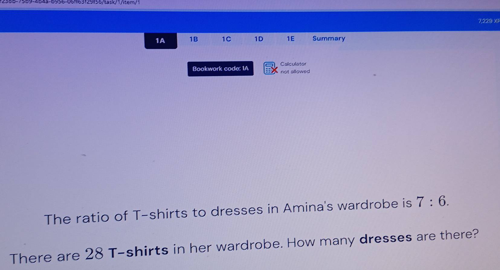 2555-7559-454a-6956-06ff63f29f55/task/1/item/1 
7,229 % 
1A 1B 1C 1D 1E Summary 
Calculator 
Bookwork code: 1A : not allowed 
The ratio of T-shirts to dresses in Amina's wardrobe is 7:6. 
There are 28 T-shirts in her wardrobe. How many dresses are there?