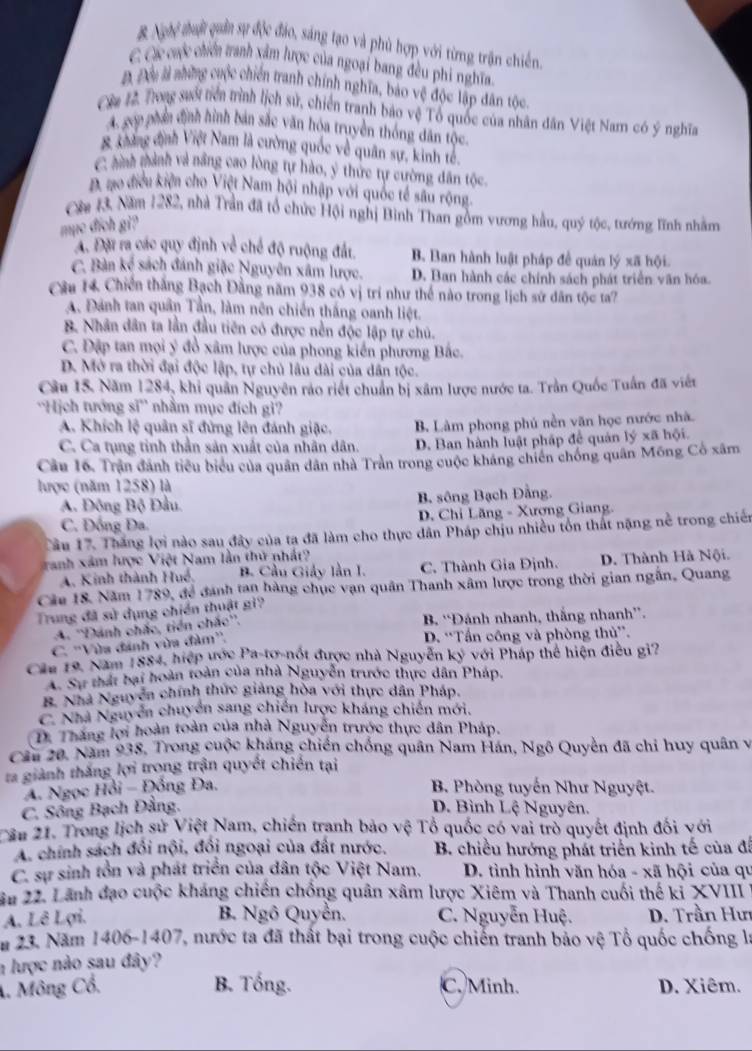B Nghệ tuật quản sự độc đảo, sáng tạo và phù hợp với từng trận chiến
C Các cưộc chiến tranh xâm lược của ngoại bang đều phi nghĩa.
Đ. Đầu là những cuộc chiến tranh chính nghĩa, báo vệ độc lập dân tộc.
Cờ 12 Tong suối tiển trình lịch sử, chiến tranh bảo vệ Tổ quốc của nhân dân Việt Nam có ý nghĩa
A. gop phần định hình bản sắc văn hóa truyền thống dân tộc
B không định Việt Nam là cường quốc về quân sự, kinh tế.
C hình thành và nâng cao lòng tự hào, ý thức tự cường dân tốc.
D. no địều kiện cho Việt Nam hội nhập với quốc tế sâu rộng
Côa 13, Năm 1282, nhà Trần đã tổ chức Hội nghị Bình Than gồm vương hầu, quý tộc, tướng lĩnh nhằm
mục đích gi?
A. Đặi ra các quy định về chế độ ruộng đất. B. Ban hành luật pháp để quản lý xã hội.
C. Bàn kể  sách đánh giặc Nguyên xâm lược. D. Ban hành các chính sách phát triển văn hóa.
Câu 14 Chiến thắng Bạch Đằng năm 938 có vị trí như thể nào trong lịch sử dân tộc ta?
A. Đánh tan quân Tần, làm nên chiến thắng oanh liệt.
B. Nhân dân ta lần đầu tiên có được nền độc lập tự chủ.
C. Đặp tan mọi ý đồ xâm lược của phong kiến phương Bắc.
D. Mở ra thời đại độc lập, tự chủ lâu dài của dân tộc.
Câu 15. Năm 1284, khi quân Nguyên ráo riết chuẩn bị xâm lược nước ta. Trần Quốc Tuần đã viết
''Hịch tướng sĩ'' nhằm mục đích gi?
A. Khích lệ quân sĩ đứng lên đánh giặc. B. Làm phong phủ nền văn học nước nhà
C. Ca tụng tỉnh thần sản xuất của nhân dân D. Ban hành luật pháp để quản lý xã hội.
Câu 16. Trận đánh tiểu biểu của quân dân nhà Trần trong cuộc kháng chiến chống quân Mông Cổ xâm
lược (năm 1258) là
A. Đông Bộ Đầu B. sông Bạch Đằng.
C. Đồng Đa. D. Chỉ Lăng - Xương Giang.
Cầu 17. Thắng lợi nào sau đây của ta đã làm cho thực dân Pháp chịu nhiều tổn thất nặng nề trong chiến
ranh xâm lược Việt Nam lần thứ nhất
A. Kinh thành Huề. B. Cầu Giảy lần I. C. Thành Gia Định. D. Thành Hà Nội.
Câu 18. Năm 1789, để đánh tan hàng chục vạn quân Thanh xâm lược trong thời gian ngắn, Quang
Trung đã sử dụng chiến thuật gi?
A. ''Dánh chắc, tiền chắc''.
B. “Đánh nhanh, thắng nhanh”.
C. ''Vừa đánh vừa đàm''.
D. “Tấn công và phòng thủ”.
Cáa 19, Năm 1884, hiệp ước Pa-tơ-nốt được nhà Nguyễn ký với Pháp thể hiện điều gi?
A. Sự thất bại hoàn toàn của nhà Nguyễn trước thực dân Pháp.
B. Nhà Nguyễn chính thức giảng hòa với thực dân Pháp.
C. Nhà Nguyễn chuyển sang chiến lược kháng chiến mới.
D. Thắng lợi hoàn toàn của nhà Nguyễn trước thực dân Pháp.
Cầu 20, Năm 938, Trong cuộc kháng chiến chống quân Nam Hán, Ngô Quyền đã chi huy quân vị
ta giành thắng lợi trong trận quyết chiến tại
A. Ngọc Hồi - Đồng Đa.  B. Phòng tuyến Như Nguyệt.
C. Sông Bạch Đằng. D. Bình Lệ Nguyên.
ần 21. Trong lịch sử Việt Nam, chiến tranh bảo vệ Tổ quốc có vai trò quyết định đối với
A. chính sách đồi nội, đồi ngoại của đất nước.  B. chiều hướng phát triển kinh tế của đá
C. sự sinh tồn và phát triển của dân tộc Việt Nam.  D. tình hình văn hóa - xã hội của qu
âu 22. Lãnh đạo cuộc kháng chiến chống quân xâm lược Xiêm và Thanh cuối thế kỉ XVIII
B. Ngô Quyễn.
A. Lê Lợi. C. Nguyễn Huệ.  D. Trần Hư
m 23. Năm 1406-1407, nước ta đã thất bại trong cuộc chiến tranh bảo vệ Tổ quốc chống là
n lược nào sau đây?
A. Mông Cổ. B. Tổng. C. Minh. D. Xiêm.