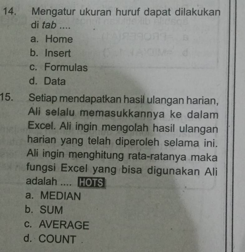 Mengatur ukuran huruf dapat dilakukan
di tab ....
a. Home
b. Insert
c. Formulas
d. Data
15. Setiap mendapatkan hasil ulangan harian,
Ali selalu memasukkannya ke dalam
Excel. Ali ingin mengolah hasil ulangan
harian yang telah diperoleh selama ini.
Ali ingin menghitung rata-ratanya maka
fungsi Excel yang bisa digunakan Ali
adalah .... HOTS
a. MEDIAN
b. SUM
c. AVERAGE
d. COUNT .