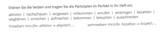 Ordnen Sie die Verben und tragen Sie die Partizipien im Perfekt in Ihr Heft ein.
abholen | nachschauen | vergessen | mitkommen | anrufen | verbringen | bezahlen |
wegfahren | erreichen | aufmachen | bekommen | besuchen | ausschneiden
trennbare Vorsilbe: abholen → abgeholt; ... untrennbare Vorsilbe: bezahlen → bezahlt; ...