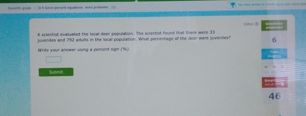 Seventh grade O.9 Solve percent equations: word problems 3S6 You have prizes to reveal! Go to 
Video ⑥ Questions 
answered 
A scientist evaluated the local deer population. The scientist found that there were 33
juveniles and 792 adults in the local population. What percentage of the deer were juveniles? 
6 
Write your answer using a percent sign (%). 
Time ___ 
elaps= d 
Submit 
Smart 
out of 
46