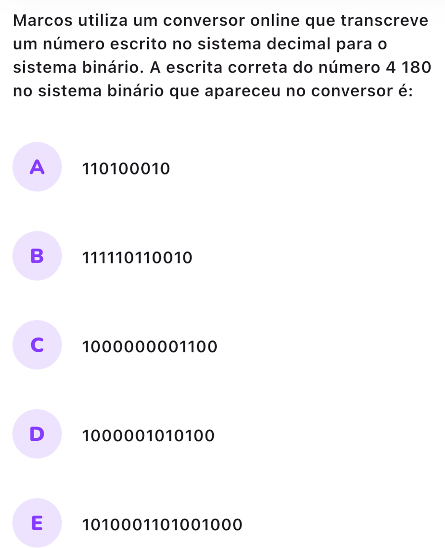 Marcos utiliza um conversor online que transcreve
um número escrito no sistema decimal para o
sistema binário. A escrita correta do número 4 180
no sistema binário que apareceu no conversor é:
A 110100010
B 111110110010
C 1000000001100
D 1000001010100
E 1010001101001000