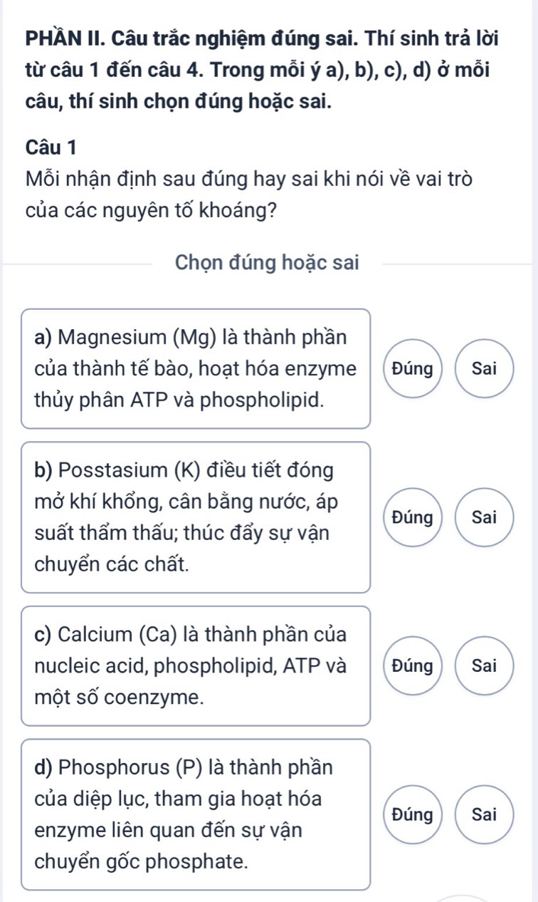 PHÄN II. Câu trắc nghiệm đúng sai. Thí sinh trả lời
từ câu 1 đến câu 4. Trong mỗi ý a), b), c), d) ở mỗi
câu, thí sinh chọn đúng hoặc sai.
Câu 1
Mỗi nhận định sau đúng hay sai khi nói về vai trò
của các nguyên tố khoáng?
Chọn đúng hoặc sai
a) Magnesium (Mg) là thành phần
của thành tế bào, hoạt hóa enzyme Đúng Sai
thủy phân ATP và phospholipid.
b) Posstasium (K) điều tiết đóng
mở khí khổng, cân bằng nước, áp Đúng Sai
suất thẩm thấu; thúc đẩy sự vận
chuyển các chất.
c) Calcium (Ca) là thành phần của
nucleic acid, phospholipid, ATP và Đúng Sai
một số coenzyme.
d) Phosphorus (P) là thành phần
của diệp lục, tham gia hoạt hóa
Đúng Sai
enzyme liên quan đến sự vận
chuyển gốc phosphate.