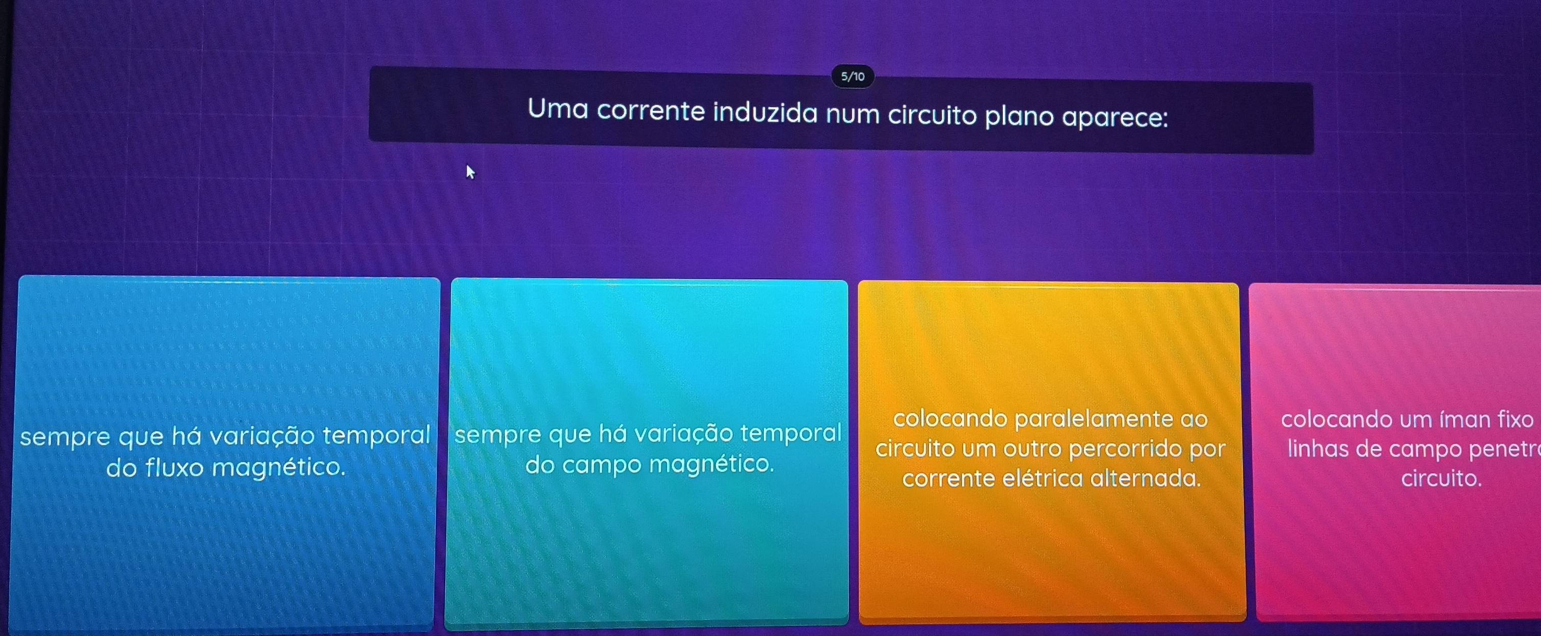 5/10
Uma corrente induzida num circuito plano aparece:
colocando paralelamente ao colocando um íman fixo
sempre que há variação temporal sempre que há variação temporal circuito um outro percorrido por linhas de campo penetr
do fluxo magnético. do campo magnético.
corrente elétrica alternada. circuito.