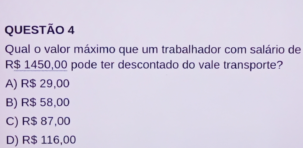 Qual o valor máximo que um trabalhador com salário de
R$ 1450,00 pode ter descontado do vale transporte?
A) R$ 29,00
B) R$ 58,00
C) R$ 87,00
D) R$ 116,00