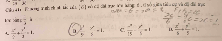 25 36
04
Câu 41: Phương trình chính tắc của (E) có độ dài trục lớn bằng 6 , tỉ số giữa tiêu cự và độ dài trục
lớn bằng  1/3  là
A.  x^2/9 + y^2/3 =1. B.  x^2/9 + y^2/8 =1. C.  x^2/19 + y^2/5 =1. D.  x^2/6 + y^2/5 =1.