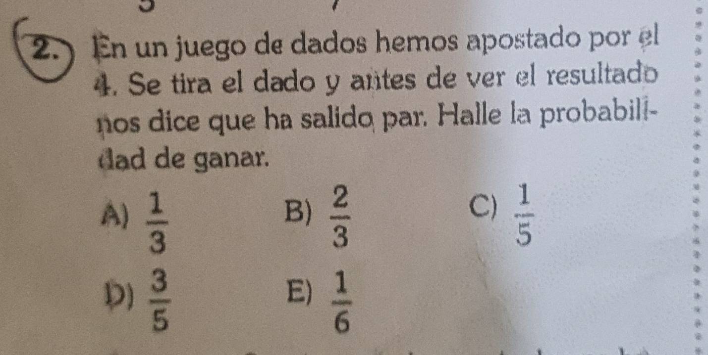 ) En un juego de dados hemos apostado por el
4. Se tira el dado y antes de ver el resultado
nos dice que ha salido par. Halle la probabill-
dad de ganar.
C)
A)  1/3   2/3   1/5 
B)
E)
D)  3/5   1/6 