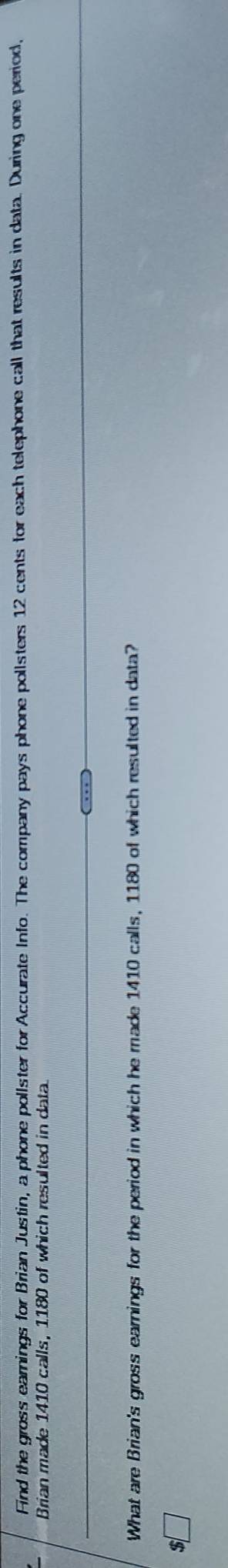 Find the gross earnings for Brian Justin, a phone pollster for Accurate Info. The company pays phone pollsters 12 cents for each telephone call that results in data. During one period, 
Brian made 1410 calls, 1180 of which resulted in data. 
What are Brian's gross earnings for the period in which he made 1410 calls, 1180 of which resulted in data?