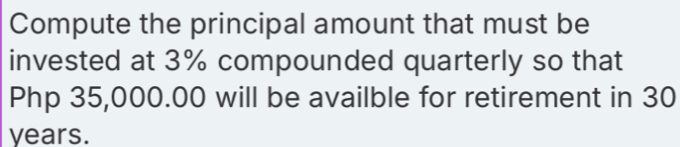 Compute the principal amount that must be 
invested at 3% compounded quarterly so that
Php 35,000.00 will be availble for retirement in 30
years.