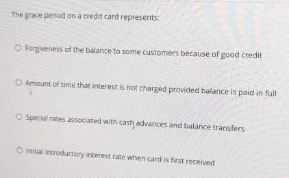 The grace period on a credit card represents:
Forgiveness of the balance to some customers because of good credit
Amount of time that interest is not charged provided balance is paid in full
Special rates associated with cash advances and balance transfers
initial introductory interest rate when card is first received